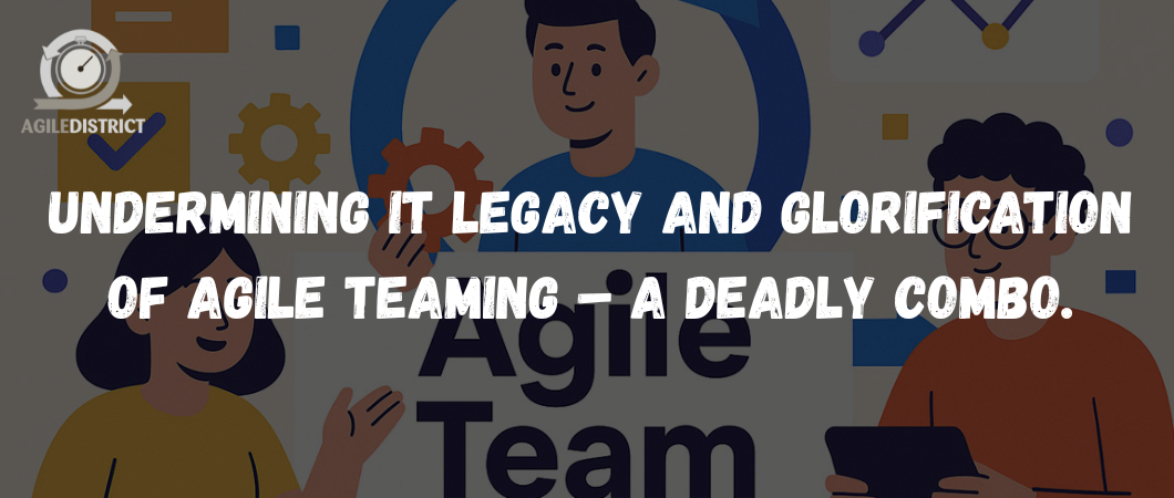 Undermining IT legacy and Glorification of Agile Teaming – A Deadly Combo. 